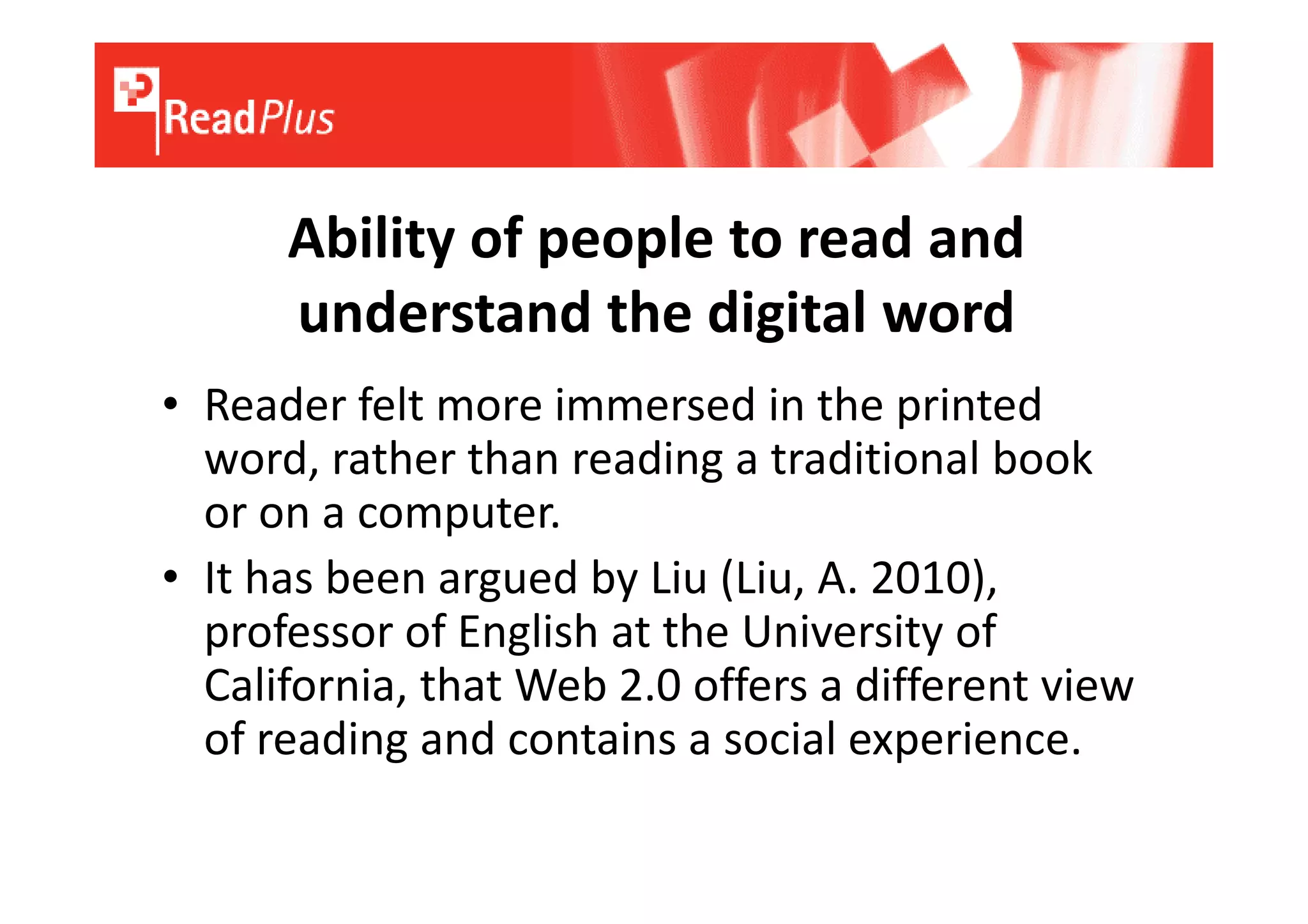 Ability of people to read and
      understand the digital word
• Reader felt more immersed in the printed
  word, rather than reading a traditional book
  or on a computer.
• It has been argued by Liu (Liu, A. 2010),
  professor of English at the University of
  California, that Web 2.0 offers a different view
  of reading and contains a social experience.
 