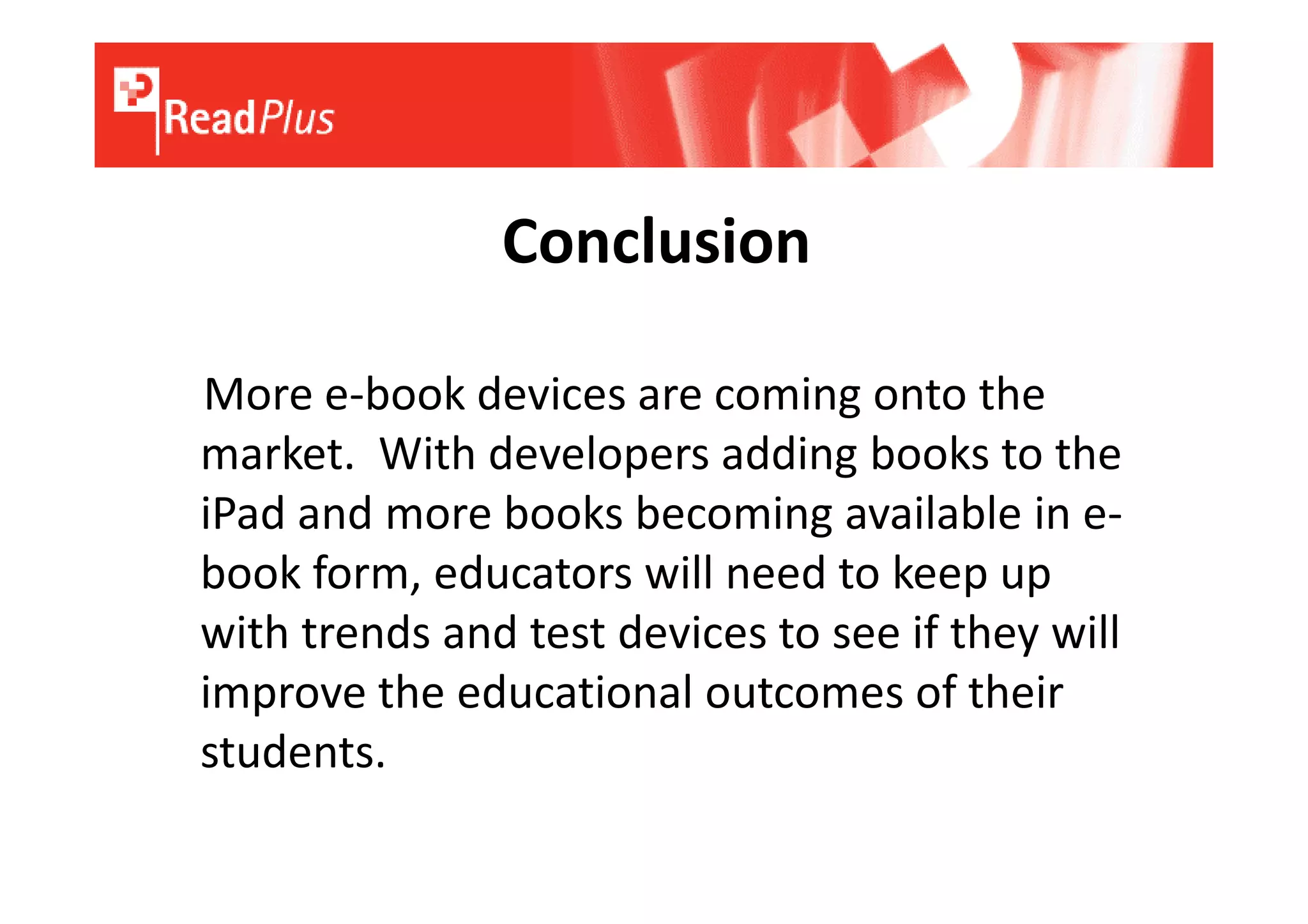 Conclusion

More e-book devices are coming onto the
market. With developers adding books to the
iPad and more books becoming available in e-
book form, educators will need to keep up
with trends and test devices to see if they will
improve the educational outcomes of their
students.
 