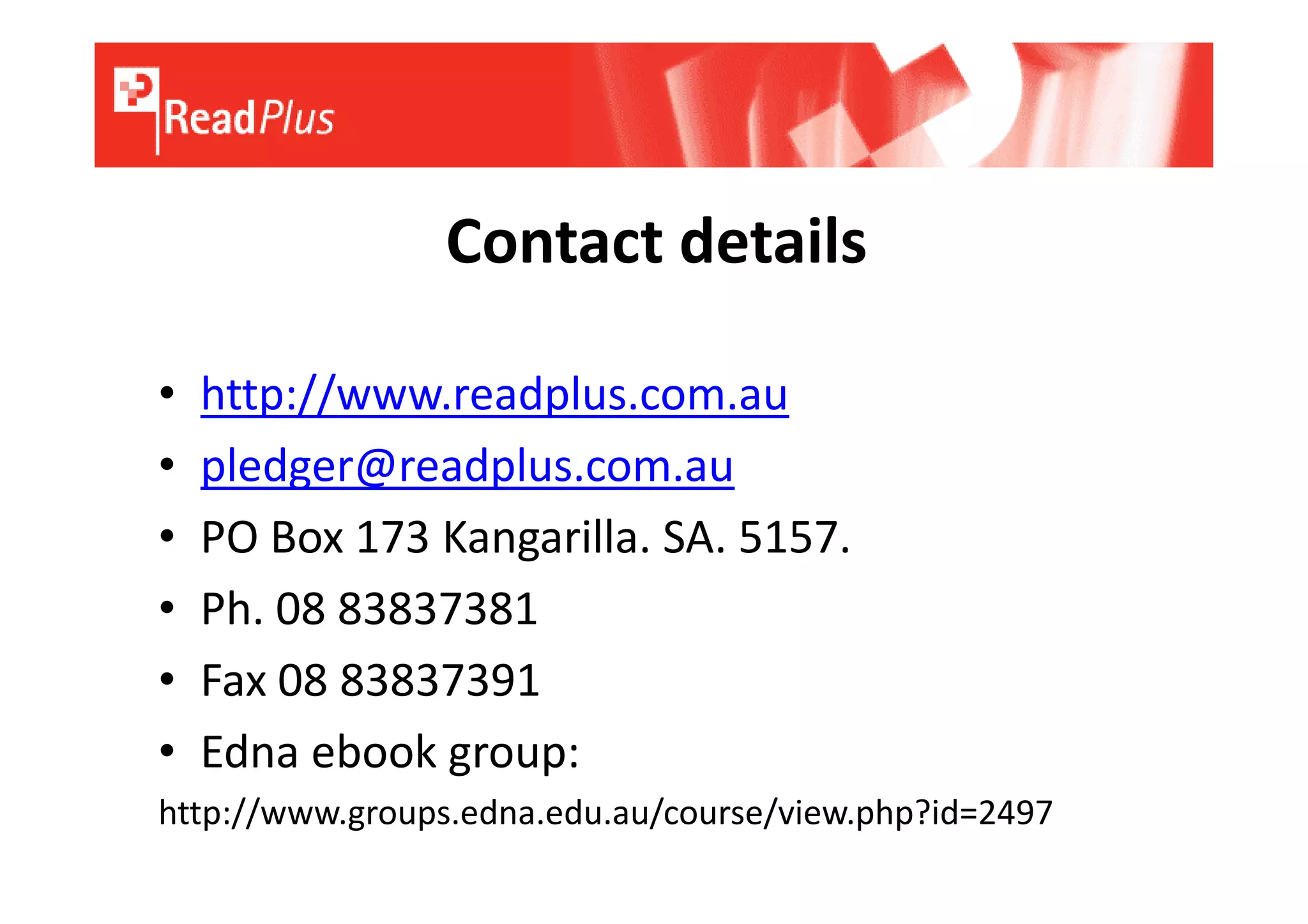 Contact details

•   http://www.readplus.com.au
•   pledger@readplus.com.au
•   PO Box 173 Kangarilla. SA. 5157.
•   Ph. 08 83837381
•   Fax 08 83837391
•   Edna ebook group:
http://www.groups.edna.edu.au/course/view.php?id=2497
 