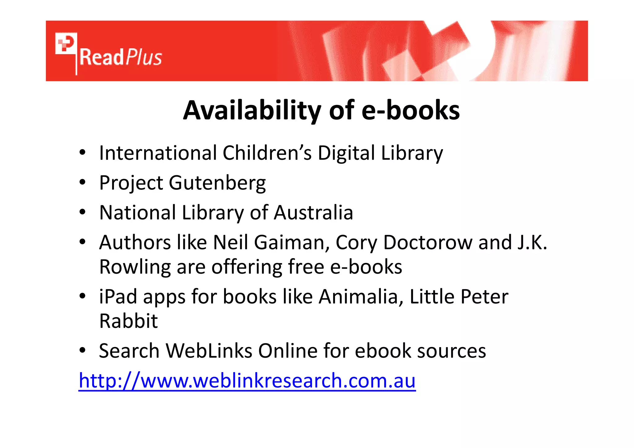Availability of e-books
• International Children’s Digital Library
• Project Gutenberg
• National Library of Australia
• Authors like Neil Gaiman, Cory Doctorow and J.K.
  Rowling are offering free e-books
• iPad apps for books like Animalia, Little Peter
  Rabbit
• Search WebLinks Online for ebook sources
http://www.weblinkresearch.com.au
 