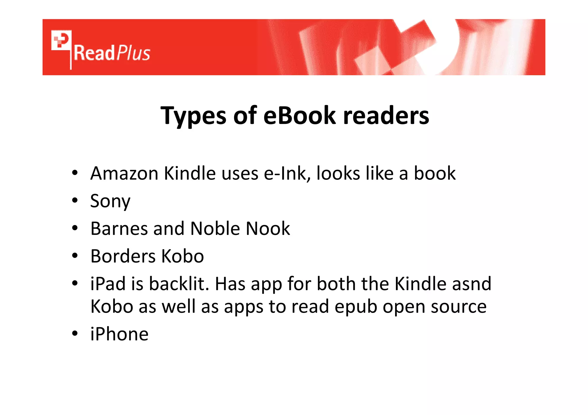 Types of eBook readers
• Amazon Kindle uses e-Ink, looks like a book
• Sony
• Barnes and Noble Nook
• Borders Kobo
• iPad is backlit. Has app for both the Kindle asnd
  Kobo as well as apps to read epub open source
• iPhone
 