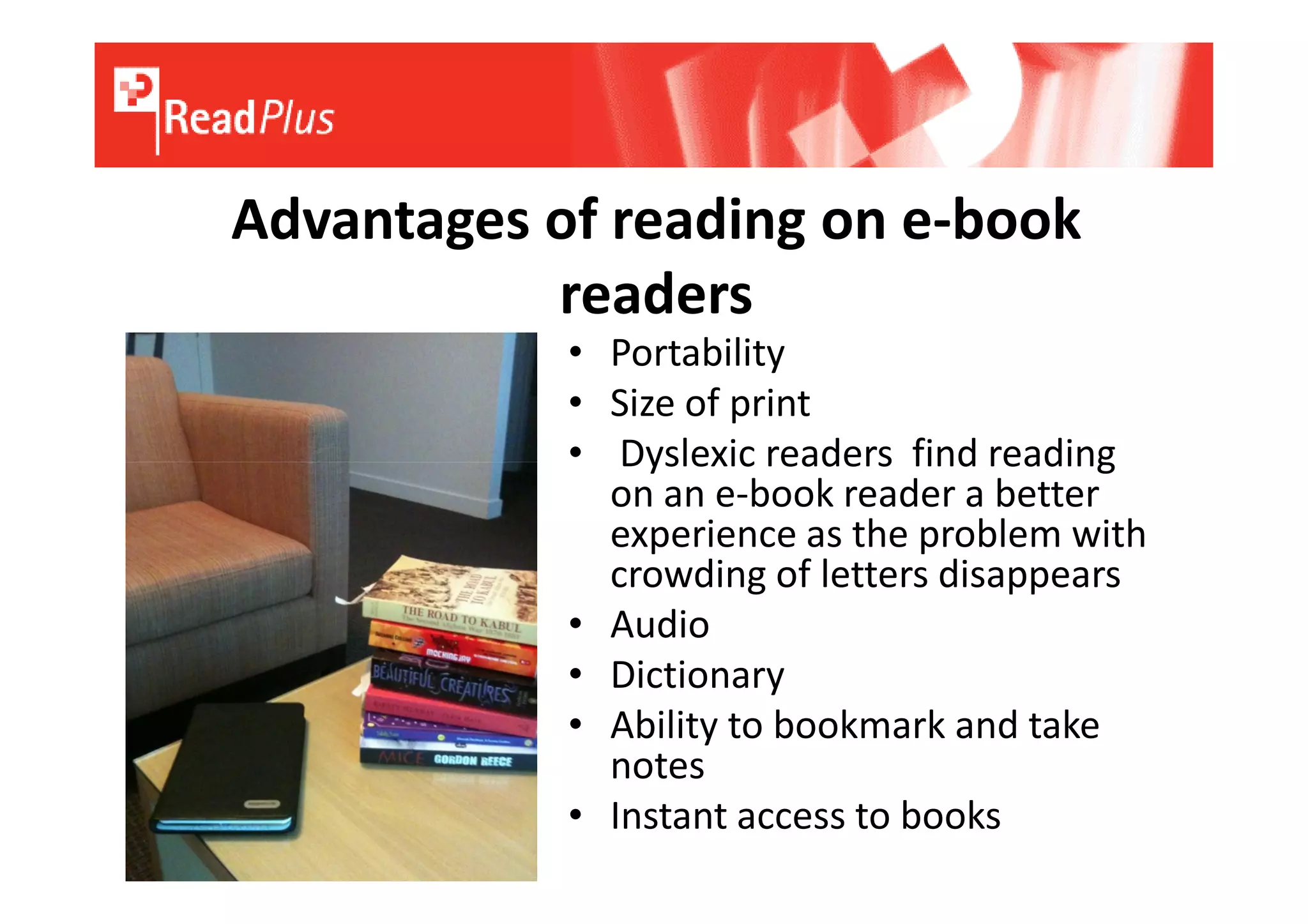 Advantages of reading on e-book
           readers
            • Portability
            • Size of print
            • Dyslexic readers find reading
              on an e-book reader a better
              experience as the problem with
              crowding of letters disappears
            • Audio
            • Dictionary
            • Ability to bookmark and take
              notes
            • Instant access to books
 