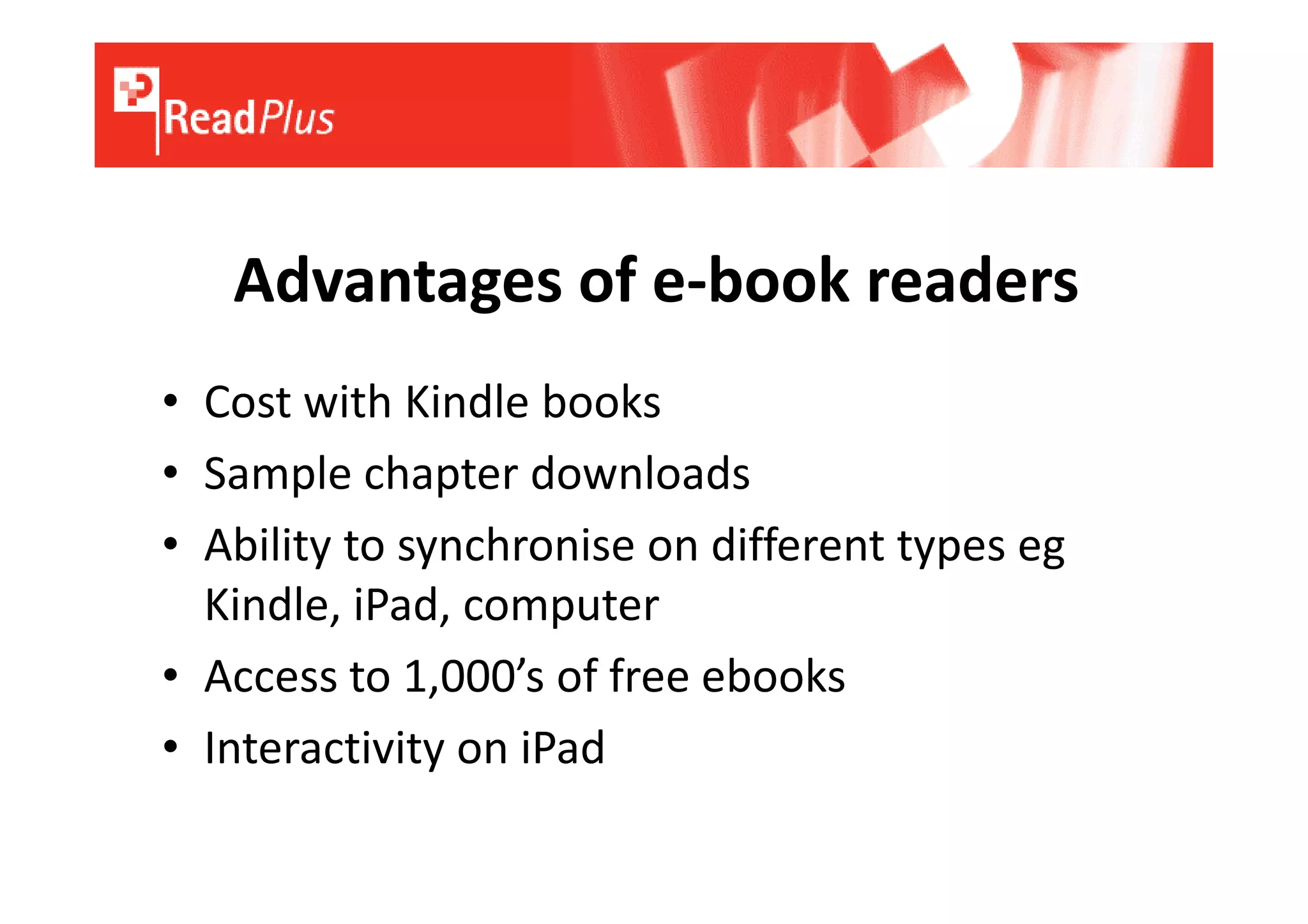 Advantages of e-book readers
• Cost with Kindle books
• Sample chapter downloads
• Ability to synchronise on different types eg
  Kindle, iPad, computer
• Access to 1,000’s of free ebooks
• Interactivity on iPad
 