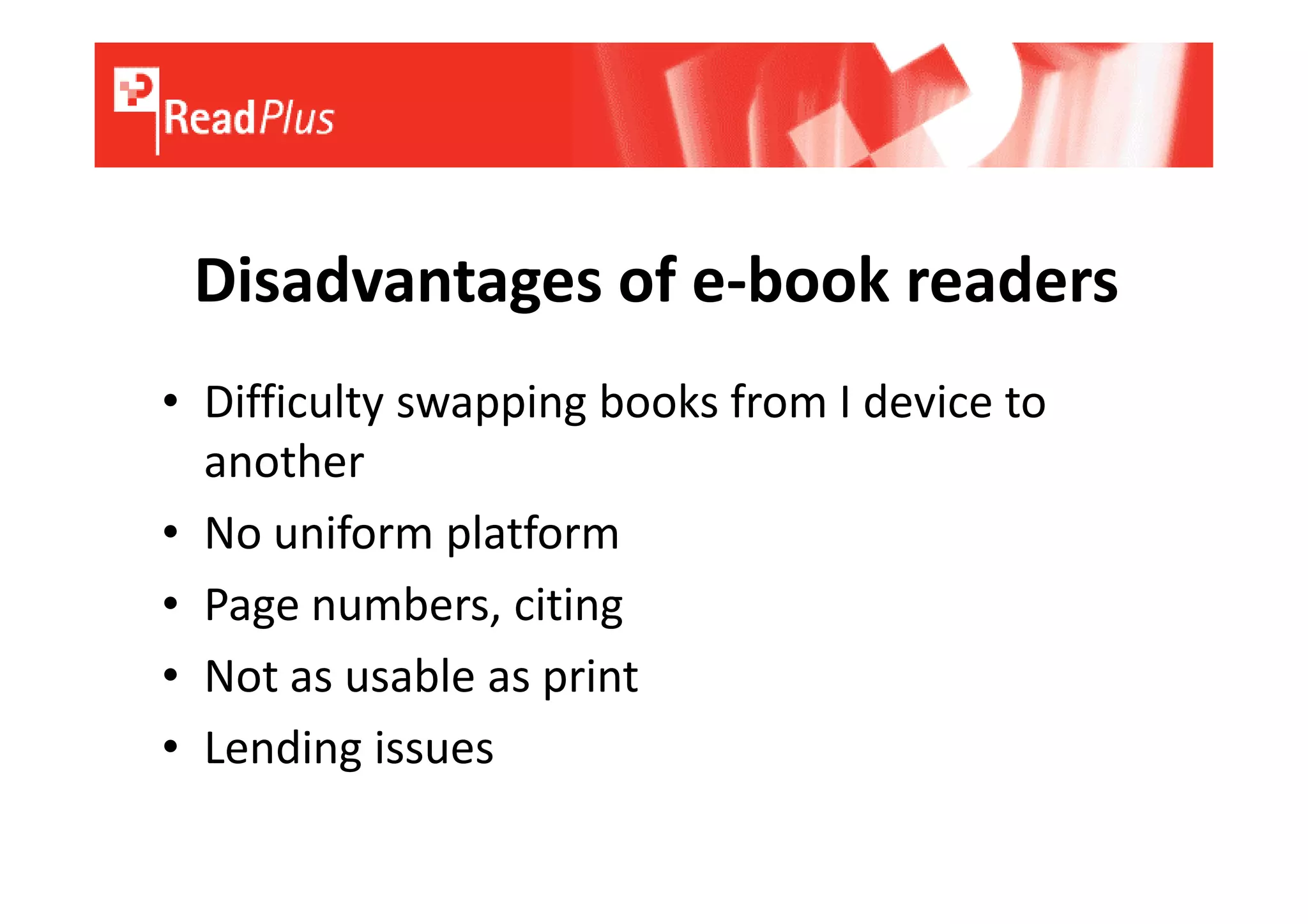 Disadvantages of e-book readers
• Difficulty swapping books from I device to
  another
• No uniform platform
• Page numbers, citing
• Not as usable as print
• Lending issues
 