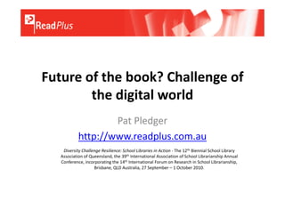 Future of the book? Challenge of
        the digital world
                    Pat Pledger
            http://www.readplus.com.au
    Diversity Challenge Resilience: School Libraries in Action - The 12th Biennial School Library
   Association of Queensland, the 39th International Association of School Librarianship Annual
   Conference, incorporating the 14th International Forum on Research in School Librarianship,
                    Brisbane, QLD Australia, 27 September – 1 October 2010.
 