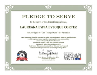 PLEDGE TO SERVE
In	the	spirit	of	the	AmeriCorps	pledge,	
LAUREANA	ESPIA	ESTOQUE	CORTEZ	
has	pledged	to	“Get	Things	Done”	for	America.	
“I	will	get	things	done	for	America	‐	to	make	our	people	safer,	smarter,	and	healthier.	
I	will	bring	Americans	together	to	strengthen	our	communities.	
Faced	with	apathy,	I	will	take	action.	
Faced	with	conflict,	I	will	seek	common	ground.	
Faced	with	adversity,	I	will	persevere.	
I	will	carry	this	commitment	with	me	this	year	and	beyond.	
I	am	an	AmeriCorps	member,	and	I	will	get	things	done.”	
	
_____________________________________	
	
Wendy	Spencer	‐	Chief	Executive	Officer	
Corporation	for	National	
and	Community	Service	
 