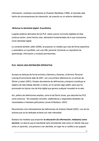información, contextos (recordemos el Cluetrain Manifesto (1999): el mercado está
hecho de conversaciones) de interacción, de creación en un entorno distribuido.




-Reforzar la identidad digital: E-portfolios

Lugares públicos derivados de los PLE, estos nuevos currículos digitales en flujo
continuo serían, como hemos visto, elementos fundamentales de lo que conocemos
como Identidad digital.

Lo comenta también Jafari (2006), al proponer un modelo que crea de forma específica
y automática un e-portfolio, con una URL personal, formando un repositorio de
aprendizaje, información y contacto permanentes.




PLE: HACIA UNA DEFINICIÓN OPERATIVA



Aunque se atribuye de forma errónea a Siemens y Downes, el término Personal
Learnig Environments data de 2001, con una primera referencia en un artículo de
Olivier y Lieber (2001). Existen abundancia de definiciones y tampoco constituye el
objetivo de este trabajo abordar un tema, en mi opinión algo estéril, pero que ha
provocado los típicos ríos de tinta digital que genera cualquier novedad en la web.


Así, pefiero las definiciones amplias, como la de David Jones, que describe los PLE
como entornos “Sin propósito concreto, colaborativos y negociados alrededor de
necesidades e intereses particulares (Jones & Muldoon, 2007)


Recomiendo a los interesados/as las definiciones de Graham Attwell (2007), uno de los
autores que se ha dedicado al tema con más intensidad.


Destaco los modelos que proponen la educación (la información, matizaría) como
servicio: La idea es que el estudiante será considerado más como un cliente más que
como un aprendiz, una persona a ser atendida, en lugar de un acólito a ser juzgado

                                                                                      11
 