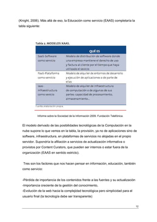 (Knight, 2006). Más allá de eso, la Educación como servicio (EAAS) completaría la
tabla siguiente:




              Informe sobre la Sociedad de la Información 2009. Fundación Telefónica.


  El modelo derivado de las posibilidades tecnológicas de la Computación en la
  nube supone lo que vemos en la tabla, la provisión, ya no de aplicaciones sino de
  software, infraestructura, en plataformas de servicios no alojadas en el propio
  servidor. Supondría la afiliación a servicios de actualización informativa o
  provistos por Content Curators, que pueden ser internos o estar fuera de la
  organización (EAAS en sentido estricto).


   Tres son los factores que nos hacen pensar en información, educación, también
  como servicio:


  -Pérdida de importancia de los contenidos frente a las fuentes y su actualización
  -Importancia creciente de la gestión del conocimiento,
  -Evolución de la web hacia la complejidad tecnológica pero simplicidad para el
  usuario final (la tecnología debe ser transparente)


                                                                                        12
 