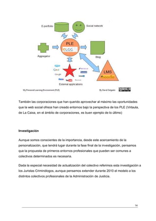 También las corporaciones que han querido aprovechar al máximo las oportunidades
que la web social ofrece han creado entornos bajo la perspectiva de los PLE (Virtaula,
de La Caixa, en el ámbito de corporaciones, es buen ejemplo de lo último)




Investigación

Aunque somos conscientes de la importancia, desde este acercamiento de la
personalización, que tendrá lugar durante la fase final de la investigación, pensamos
que la propuesta de primeros entornos profesionales que pueden ser comunes a
colectivos determinados es necesaria.

Dada la especial necesidad de actualización del colectivo referimos esta investigación a
los Juristas Criminólogos, aunque pensamos extender durante 2010 el modelo a los
distintos colectivos profesionales de la Administración de Justicia.




                                                                                    14
 