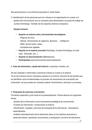 Nos aproximamos a una primera propuesta en varias fases:

1- Identificación de las personas que son críticas en la organización en cuanto a la
   gestión del conocimiento que es necesario para desempeñar el puesto de trabajo de
   Jurista Criminólogo. También de los expertos externos necesarios:

   Equipo humano:

      •   Experto en entorno web y herramientas tecnológicas:
           -Páginas de inicio
           -Alertas, herramientas de vigilancia, Business   intelligence
           -SMO, Social media, redes.
           -Competencias digitales
      •   Experto en la materia concreta (Psicólogo, Jurista-Criminólogo, en este
          caso, Educador, etc...)
      •   Experto en documentación (Bibliotecaria)
      •   Participantes (personal proactivo-personalización)


2. Fase de entrevistas y ajuste del entorno a requisitos, fuentes, etc…


Se han realizado 3 entrevistas a personas críticas en cuanto a lo anterior.
Ya en las primeras fueron necesarios ajustes en el entorno. Muchas de las fuentes que
se identifican como fundamentales no proveen de mecanismos de suscripción por
sindicación, así que puede ser necesario aplicar herramientas y técnicas no previstas.




3. Propuesta de entornos y formación:
Formación específica, guía inicial en la personalización. Podría abarcar los siguientes
temas:
  -Gestión de la Información como herramienta estratégica de conocimiento.
  -Fuentes de información, incorporación al entorno.
  -Planificación, recogida y técnicas de búsqueda de la información. Buscadores
  especializados
  -Análisis interrelacionado de los elementos clave en los distintos escenarios y
  áreas del entorno, aportando conocimiento y anticipación a la toma de decisiones.
                                                                                       15
 