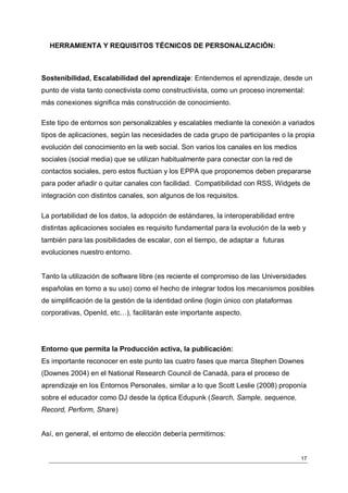 HERRAMIENTA Y REQUISITOS TÉCNICOS DE PERSONALIZACIÓN:



Sostenibilidad, Escalabilidad del aprendizaje: Entendemos el aprendizaje, desde un
punto de vista tanto conectivista como constructivista, como un proceso incremental:
más conexiones significa más construcción de conocimiento.

Este tipo de entornos son personalizables y escalables mediante la conexión a variados
tipos de aplicaciones, según las necesidades de cada grupo de participantes o la propia
evolución del conocimiento en la web social. Son varios los canales en los medios
sociales (social media) que se utilizan habitualmente para conectar con la red de
contactos sociales, pero estos fluctúan y los EPPA que proponemos deben prepararse
para poder añadir o quitar canales con facilidad. Compatibilidad con RSS, Widgets de
integración con distintos canales, son algunos de los requisitos.

La portabilidad de los datos, la adopción de estándares, la interoperabilidad entre
distintas aplicaciones sociales es requisito fundamental para la evolución de la web y
también para las posibilidades de escalar, con el tiempo, de adaptar a futuras
evoluciones nuestro entorno.


Tanto la utilización de software libre (es reciente el compromiso de las Universidades
españolas en torno a su uso) como el hecho de integrar todos los mecanismos posibles
de simplificación de la gestión de la identidad online (login único con plataformas
corporativas, OpenId, etc…), facilitarán este importante aspecto.




Entorno que permita la Producción activa, la publicación:
Es importante reconocer en este punto las cuatro fases que marca Stephen Downes
(Downes 2004) en el National Research Council de Canadá, para el proceso de
aprendizaje en los Entornos Personales, similar a lo que Scott Leslie (2008) proponía
sobre el educador como DJ desde la óptica Edupunk (Search, Sample, sequence,
Record, Perform, Share)


Así, en general, el entorno de elección debería permitirnos:


                                                                                      17
 