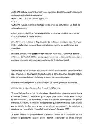 -AGREGAR datos y documentos (incluyendo elementos de recomendación, datamining
y extracción automática de metadatos)
-REMEZCLAR: De forma creativa y proactiva.
-EDITAR.
-GENERAR nuevos entornos o mashups que se sirvan de las funciones y/o datos de
varias aplicaciones.

Insistimos en la proactividad, en la necesidad de publicar, de proyectar espacios de
publicación libre en el mismo entorno.

El mantenimiento de espacios de producción de contenidos propios es para Rheingold
(2008), una forma de aumentar las e-competencias, mejorar las aportaciones a la
comunidad .

Es la idea, también, del e-portfolio, un Curriculum vitae “vivo”, ("curriculum mutante",
en términos de Piscitelli (2009)), que agregue marcadores sociales, contenidos propios,
fuentes de referencia, etc…como representación de la identidad digital.




Personalización: En previsión de futuros desarrollos sobre atención a la diversidad en
estos entornos, el dinamizador, Content curator o como queramos llamarle, debería
poder personalizar distintas interfaces y funciones para distintos grupos.

También debería ser posible la creación rápida de nuevos grupos de estudiantes.

Lo ilustra bien la siguiente cita, sobre el futuro del E-learning:

“A pesar de los esfuerzos de los educadores y los individuos para crear ambientes de
aprendizaje (a menudo abundantes y complejos) para los estudiantes, esto a la larga
no será necesario. Los aprendices crearán sus propias comunidades, sus propios
ambientes. A lo sumo, el educador debe garantizar que las herramientas están ahí para
que los estudiantes las usen, y que los canales de comunicación, de estudiante a
estudiante, de comunidad a comunidad, están abiertos” (Downes, 2008)

Un factor añadido de personalización a tener en cuenta es la posibilidad de que
también el participante (usuario) pueda diseñar, personalizar su propia interface
                                                                                     18
 