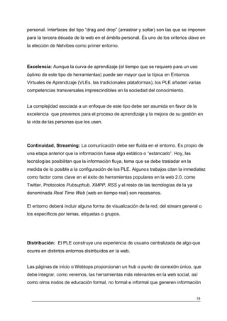 personal. Interfaces del tipo “drag and drop” (arrastrar y soltar) son las que se imponen
para la tercera década de la web en el ámbito personal. Es uno de los criterios clave en
la elección de Netvibes como primer entorno.



Excelencia: Aunque la curva de aprendizaje (el tiempo que se requiere para un uso
óptimo de este tipo de herramientas) puede ser mayor que la típica en Entornos
Virtuales de Aprendizaje (VLEs, las tradicionales plataformas), los PLE añaden varias
competencias transversales imprescindibles en la sociedad del conocimiento.


La complejidad asociada a un enfoque de este tipo debe ser asumida en favor de la
excelencia que prevemos para el proceso de aprendizaje y la mejora de su gestión en
la vida de las personas que los usen.




Continuidad, Streaming: La comunicación debe ser fluida en el entorno. Es propio de
una etapa anterior que la información fuese algo estático o “estancado”. Hoy, las
tecnologías posibilitan que la información fluya, tema que se debe trasladar en la
medida de lo posible a la configuración de los PLE. Algunos trabajos citan la inmediatez
como factor como clave en el éxito de herramientas populares en la web 2.0, como
Twitter. Protocolos Pubsuphub, XMPP, RSS y el resto de las tecnologías de la ya
denominada Real Time Web (web en tiempo real) son necesarios.

El entorno deberá incluir alguna forma de visualización de la red, del stream general o
los específicos por temas, etiquetas o grupos.




Distribución: El PLE construye una experiencia de usuario centralizada de algo que
ocurre en distintos entornos distribuidos en la web.


Las páginas de inicio o Webtops proporcionan un hub o punto de conexión único, que
debe integrar, como veremos, las herramientas más relevantes en la web social, así
como otros nodos de educación formal, no formal e informal que generen información


                                                                                     19
 