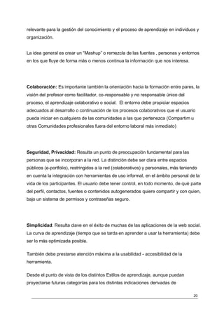 relevante para la gestión del conocimiento y el proceso de aprendizaje en individuos y
organización.


La idea general es crear un “Mashup” o remezcla de las fuentes , personas y entornos
en los que fluye de forma más o menos continua la información que nos interesa.




Colaboración: Es importante también la orientación hacia la formación entre pares, la
visión del profesor como facilitador, co-responsable y no responsable único del
proceso, el aprendizaje colaborativo o social. El entorno debe propiciar espacios
adecuados al desarrollo o continuación de los procesos colaborativos que el usuario
pueda iniciar en cualquiera de las comunidades a las que pertenezca (Compartim u
otras Comunidades profesionales fuera del entorno laboral más inmediato)




Seguridad, Privacidad: Resulta un punto de preocupación fundamental para las
personas que se incorporan a la red. La distinción debe ser clara entre espacios
públicos (e-portfolio), restringidos a la red (colaborativos) y personales, más teniendo
en cuenta la integración con herramientas de uso informal, en el ámbito personal de la
vida de los participantes. El usuario debe tener control, en todo momento, de qué parte
del perfil, contactos, fuentes o contenidos autogenerados quiere compartir y con quien,
bajo un sistema de permisos y contraseñas seguro.




Simplicidad: Resulta clave en el éxito de muchas de las aplicaciones de la web social.
La curva de aprendizaje (tiempo que se tarda en aprender a usar la herramienta) debe
ser lo más optimizada posible.

También debe prestarse atención máxima a la usabilidad - accesibilidad de la
herramienta.

Desde el punto de vista de los distintos Estilos de aprendizaje, aunque puedan
proyectarse futuras categorías para los distintas indicaciones derivadas de

                                                                                      20
 