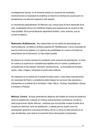 investigaciones futuras, en el momento actual y en ausencia de resultados,
mantendríamos la necesidad de simplificar al máximo la interface de usuario pero no
prestaríamos una atención especial a este aspecto.

Lo recomienda especialmente Tim Berners Lee, incluso para el futuro desarrollo de la
web: complejidad interna con interfaces simples para experiencias de usuario lo más
ricas posibles. De la personalización dependerá también, como veíamos, que se
cumpla el objetivo.



Multimedia, Multiliteracies: Muy relacionado con los estilos de aprendizaje que
mencionábamos, se habla en ámbitos expertos de “Multiliteracies” o de la necesidad de
que los entornos se adapten a un abanico de posibilidades en cuanto a formatos de
presentación de la información, lo más amplio posible.


Se observa en muchos estudios la correlación entre ausencia de participación, no tanto
en cuanto a la ausencia en competencias digitales sino en cuanto a problemas en
competencias en las clásicas “literacies” (lectoescritura). La diversidad de formatos
(audio, vídeo, imagen), solventará en parte este problema.


Se integrarán en la medida de lo posible formatos audio y vídeo libres (reproductores
sin necesidad de Flash). La plataforma debe integrar los servicios más populares o
interesantes en el ámbito de la formación: Video: Blip.tv, Youtube, DaylyMotion, Dotsub
y similares o Podcast.




Métricas, Control: Aunque pretendemos alejarnos del modelo de control de asistencia
típico en plataformas y basado en criterios exclusivamente cuantitativos, el entorno
debe proporcionar ciertas métricas , analíticas que nos permitan evaluar el éxito de la
iniciativa en términos, tanto de satisfacción y utilidad para el usuario como de
participación general en el proceso formativo. No es un tema con fácil solución en el
caso de Netvibes, pero está en la evolución futura del proyecto incorporarlas.




                                                                                       21
 