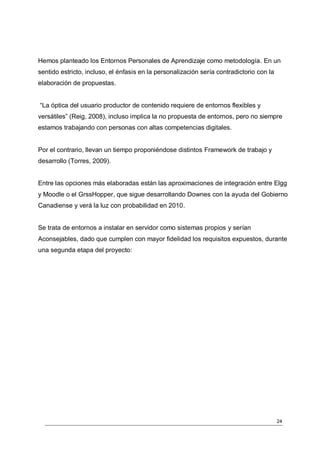 Hemos planteado los Entornos Personales de Aprendizaje como metodología. En un
sentido estricto, incluso, el énfasis en la personalización sería contradictorio con la
elaboración de propuestas.


“La óptica del usuario productor de contenido requiere de entornos flexibles y
versátiles” (Reig, 2008), incluso implica la no propuesta de entornos, pero no siempre
estamos trabajando con personas con altas competencias digitales.


Por el contrario, llevan un tiempo proponiéndose distintos Framework de trabajo y
desarrollo (Torres, 2009).


Entre las opciones más elaboradas están las aproximaciones de integración entre Elgg
y Moodle o el GrssHopper, que sigue desarrollando Downes con la ayuda del Gobierno
Canadiense y verá la luz con probabilidad en 2010.


Se trata de entornos a instalar en servidor como sistemas propios y serían
Aconsejables, dado que cumplen con mayor fidelidad los requisitos expuestos, durante
una segunda etapa del proyecto:




                                                                                          24
 