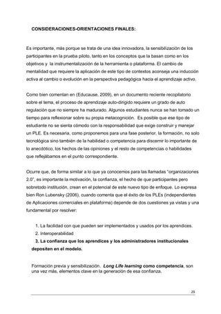 CONSIDERACIONES-ORIENTACIONES FINALES:



Es importante, más porque se trata de una idea innovadora, la sensibilización de los
participantes en la prueba piloto, tanto en los conceptos que la basan como en los
objetivos y la instrumentalización de la herramienta o plataforma. El cambio de
mentalidad que requiere la aplicación de este tipo de contextos aconseja una inducción
activa al cambio o evolución en la perspectiva pedagógica hacia el aprendizaje activo.


Como bien comentan en (Educause, 2009), en un documento reciente recopilatorio
sobre el tema, el proceso de aprendizaje auto-dirigido requiere un grado de auto
regulación que no siempre ha madurado. Algunos estudiantes nunca se han tomado un
tiempo para reflexionar sobre su propia metacognición. Es posible que ese tipo de
estudiante no se sienta cómodo con la responsabilidad que exige construir y manejar
un PLE. Es necesaria, como proponemos para una fase posterior, la formación, no solo
tecnológica sino también de la habilidad o competencia para discernir lo importante de
lo anecdótico, los hechos de las opiniones y el resto de competencias o habilidades
que reflejábamos en el punto correspondiente.


Ocurre que, de forma similar a lo que ya conocemos para las llamadas “organizaciones
2.0”, es importante la motivación, la confianza, el hecho de que participantes pero
sobretodo institución, crean en el potencial de este nuevo tipo de enfoque. Lo expresa
bien Ron Lubensky (2006), cuando comenta que el éxito de los PLEs (independientes
de Aplicaciones comerciales en plataforma) depende de dos cuestiones ya vistas y una
fundamental por resolver:


    1. La facilidad con que pueden ser implementados y usados por los aprendices.
    2. Interoperabilidad
    3. La confianza que los aprendices y los administradores institucionales
  depositen en el modelo.


  Formación previa y sensibilización. Long Life learning como competencia, son
  una vez más, elementos clave en la generación de esa confianza.



                                                                                      29
 