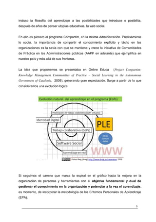 incluso la filosofía del aprendizaje a las posibilidades que introduce o posibilita,
después de años de pensar utopías educativas, la web social.


En ello es pionero el programa Compartim, en la misma Administración. Precisamente
lo social, la importancia de compartir el conocimiento explícito y tácito en las
organizaciones es la savia con que se mantiene y crece la iniciativa de Comunidades
de Práctica en las Administraciones públicas (AAPP en adelante) que ejemplifica en
nuestro país y más allá de sus fronteras.


La idea que proponemos se presentaba en Online Educa            (Project Compartim:
Knowledge Management Communities of Practice – Social Learning in the Autonomous
Government of Catalonia, 2009), generando gran expectación. Surge a partir de lo que
consideramos una evolución lógica:




Si seguimos el camino que marca la espiral en el gráfico hacia la mejora en la
organización de personas y herramientas con el objetivo fundamental y dual de
gestionar el conocimiento en la organización y potenciar a la vez el aprendizaje,
es momento, de incorporar la metodología de los Entornos Personales de Aprendizaje
(EPA).

                                                                                5
 