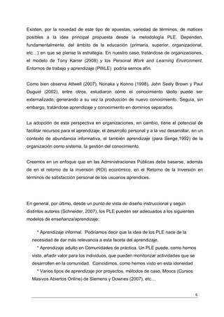 Existen, por la novedad de este tipo de apuestas, variedad de términos, de matices
posibles a la idea principal propuesta desde la metodología PLE. Dependen,
fundamentalmente, del ámbito de la educación (primaria, superior, organizacional,
etc…) en que se piense la estrategia. En nuestro caso, tratándose de organizaciones,
el modelo de Tony Karrer (2008) y los Personal Work and Learning Environment,
Entornos de trabajo y aprendizaje (PWLE) podría sernos afín.


Como bien observa Attwell (2007), Nonaka y Konno (1998), John Seely Brown y Paul
Duguid (2002), entre otros, estudiaron cómo el conocimiento tácito puede ser
externalizado, generando a su vez la producción de nuevo conocimiento. Seguía, sin
embargo, tratándose aprendizaje y conocimiento en dominios separados.


La adopción de esta perspectiva en organizaciones, en cambio, tiene el potencial de
facilitar recursos para el aprendizaje, el desarrollo personal y a la vez desarrollar, en un
contexto de abundancia informativa, el también aprendizaje (para Senge,1992) de la
organización como sistema, la gestión del conocimiento.


Creemos en un enfoque que en las Administraciones Públicas debe basarse, además
de en el retorno de la inversión (ROI) económico, en el Retorno de la Inversión en
términos de satisfacción personal de los usuarios aprendices.




En general, por último, desde un punto de vista de diseño instruccional y según
distintos autores (Schneider, 2007), los PLE pueden ser adecuados a los siguientes
modelos de enseñanza/aprendizaje:

     * Aprendizaje informal. Podríamos decir que la idea de los PLE nace de la
  necesidad de dar más relevancia a esta faceta del aprendizaje.
     * Aprendizaje adulto en Comunidades de práctica. Un PLE puede, como hemos
  visto, añadir valor para los individuos, que pueden monitorizar actividades que se
  desarrollen en la comunidad. Coincidimos, como hemos visto en esta idoneidad
     * Varios tipos de aprendizaje por proyectos, métodos de caso, Moocs (Cursos
  Masivos Abiertos Online) de Siemens y Downes (2007), etc…


                                                                                        6
 
