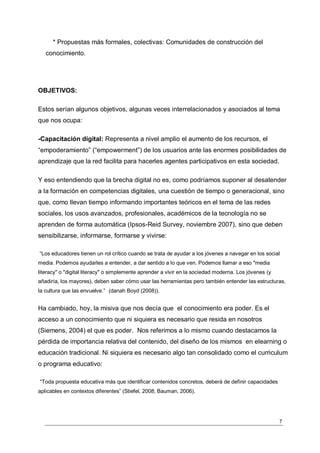 * Propuestas más formales, colectivas: Comunidades de construcción del
   conocimiento.




OBJETIVOS:

Estos serían algunos objetivos, algunas veces interrelacionados y asociados al tema
que nos ocupa:

-Capacitación digital: Representa a nivel amplio el aumento de los recursos, el
“empoderamiento” (“empowerment”) de los usuarios ante las enormes posibilidades de
aprendizaje que la red facilita para hacerles agentes participativos en esta sociedad.

Y eso entendiendo que la brecha digital no es, como podríamos suponer al desatender
a la formación en competencias digitales, una cuestión de tiempo o generacional, sino
que, como llevan tiempo informando importantes teóricos en el tema de las redes
sociales, los usos avanzados, profesionales, académicos de la tecnología no se
aprenden de forma automática (Ipsos-Reid Survey, noviembre 2007), sino que deben
sensibilizarse, informarse, formarse y vivirse:

“Los educadores tienen un rol crítico cuando se trata de ayudar a los jóvenes a navegar en los social
media. Podemos ayudarles a entender, a dar sentido a lo que ven. Podemos llamar a eso "media
literacy" o "digital literacy" o simplemente aprender a vivir en la sociedad moderna. Los jóvenes (y
añadiría, los mayores), deben saber cómo usar las herramientas pero también entender las estructuras,
la cultura que las envuelve.” (danah Boyd (2008)).


Ha cambiado, hoy, la misiva que nos decía que el conocimiento era poder. Es el
acceso a un conocimiento que ni siquiera es necesario que resida en nosotros
(Siemens, 2004) el que es poder. Nos referimos a lo mismo cuando destacamos la
pérdida de importancia relativa del contenido, del diseño de los mismos en elearning o
educación tradicional. Ni siquiera es necesario algo tan consolidado como el curriculum
o programa educativo:

“Toda propuesta educativa más que identificar contenidos concretos, deberá de definir capacidades
aplicables en contextos diferentes” (Stiefel, 2008; Bauman, 2006).




                                                                                                       7
 