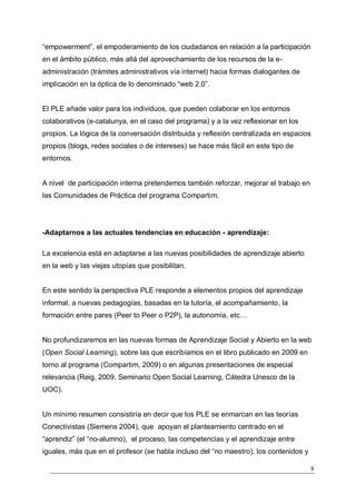 “empowerment”, el empoderamiento de los ciudadanos en relación a la participación
en el ámbito público, más allá del aprovechamiento de los recursos de la e-
administración (trámites administrativos vía internet) hacia formas dialogantes de
implicación en la óptica de lo denominado “web 2.0”.


El PLE añade valor para los individuos, que pueden colaborar en los entornos
colaborativos (e-catalunya, en el caso del programa) y a la vez reflexionar en los
propios. La lógica de la conversación distribuida y reflexión centralizada en espacios
propios (blogs, redes sociales o de intereses) se hace más fácil en este tipo de
entornos.


A nivel de participación interna pretendemos también reforzar, mejorar el trabajo en
las Comunidades de Práctica del programa Compartim.




-Adaptarnos a las actuales tendencias en educación - aprendizaje:

La excelencia está en adaptarse a las nuevas posibilidades de aprendizaje abierto
en la web y las viejas utopías que posibilitan.


En este sentido la perspectiva PLE responde a elementos propios del aprendizaje
informal, a nuevas pedagogías, basadas en la tutoría, el acompañamiento, la
formación entre pares (Peer to Peer o P2P), la autonomía, etc…


No profundizaremos en las nuevas formas de Aprendizaje Social y Abierto en la web
(Open Social Learning), sobre las que escribíamos en el libro publicado en 2009 en
torno al programa (Compartim, 2009) o en algunas presentaciones de especial
relevancia (Reig, 2009, Seminario Open Social Learning, Cátedra Unesco de la
UOC).


Un mínimo resumen consistiría en decir que los PLE se enmarcan en las teorías
Conectivistas (Siemens 2004), que apoyan el planteamiento centrado en el
“aprendiz” (el “no-alumno), el proceso, las competencias y el aprendizaje entre
iguales, más que en el profesor (se habla incluso del “no maestro), los contenidos y

                                                                                       9
 