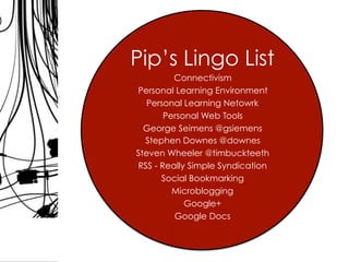 Pip’s Lingo List
Connectivism
Personal Learning Environment
Personal Learning Netowrk
Personal Web Tools
George Seimens @gsiemens
Stephen Downes @downes
Steven Wheeler @timbuckteeth
RSS - Really Simple Syndication
Social Bookmarking
Microblogging
Google+
Google Docs