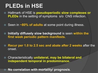 PLEDs in HSE
 Hallmark of HSE is pseudoperiodic slow complexes or
PLEDs in the setting of symptoms s/o CNS infection.
 Seen in ~80% of adults at some point during illness.
 Initially diffusely slow background is seen within the
first week periodic pattern manifests.
 Recur per 1.0 to 2.5 sec and abate after 2 weeks after the
onset.
 Characteristically unilateral, may be bilateral and
independent temporal in predominance.
 No correlation with mortality/ prognosis.
 