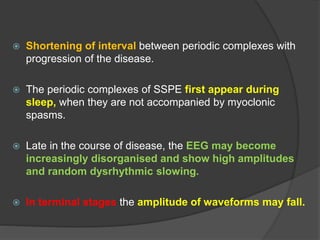  Shortening of interval between periodic complexes with
progression of the disease.
 The periodic complexes of SSPE first appear during
sleep, when they are not accompanied by myoclonic
spasms.
 Late in the course of disease, the EEG may become
increasingly disorganised and show high amplitudes
and random dysrhythmic slowing.
 In terminal stages the amplitude of waveforms may fall.
 