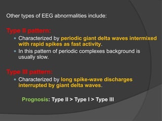 Other types of EEG abnormalities include:
Type II pattern:
 Characterized by periodic giant delta waves intermixed
with rapid spikes as fast activity.
 In this pattern of periodic complexes background is
usually slow.
Type III pattern:
 Characterized by long spike-wave discharges
interrupted by giant delta waves.
Prognosis: Type II > Type I > Type III
 