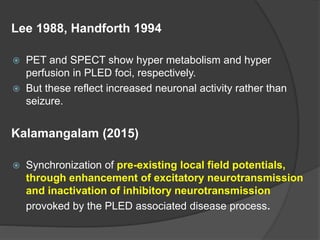 Lee 1988, Handforth 1994
 PET and SPECT show hyper metabolism and hyper
perfusion in PLED foci, respectively.
 But these reflect increased neuronal activity rather than
seizure.
Kalamangalam (2015)
 Synchronization of pre-existing local field potentials,
through enhancement of excitatory neurotransmission
and inactivation of inhibitory neurotransmission
provoked by the PLED associated disease process.
 