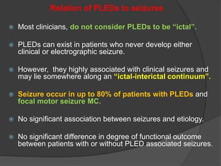 Relation of PLEDs to seizures
 Most clinicians, do not consider PLEDs to be “ictal”.
 PLEDs can exist in patients who never develop either
clinical or electrographic seizure.
 However, they highly associated with clinical seizures and
may lie somewhere along an “ictal-interictal continuum”.
 Seizure occur in up to 80% of patients with PLEDs and
focal motor seizure MC.
 No significant association between seizures and etiology.
 No significant difference in degree of functional outcome
between patients with or without PLED associated seizures.
 