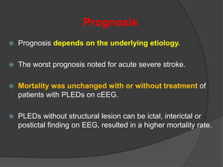 Prognosis
 Prognosis depends on the underlying etiology.
 The worst prognosis noted for acute severe stroke.
 Mortality was unchanged with or without treatment of
patients with PLEDs on cEEG.
 PLEDs without structural lesion can be ictal, interictal or
postictal finding on EEG, resulted in a higher mortality rate.
 