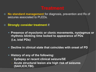 Treatment
 No standard management for diagnosis, prevention and Rx of
seizures associated to PLEDs.
 Strongly consider treatment if:
 Presence of myoclonic or clonic movements, nystagmus or
rhythmic blinking time locked to appearance of PDs
(i.e, ictal PDs)
 Decline in clinical state that coincides with onset of PD
 History of any of the following:
○ Epilepsy or recent clinical seizure/SE
○ Acute structural lesion a/w high risk of seizures
(SAH,ICH,TBI).
 