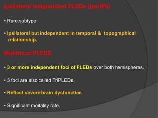 Ipsilateral Independent PLEDs (IpsiIPs)
• Rare subtype
• Ipsilateral but independent in temporal & topographical
relationship.
Multifocal PLEDS
• 3 or more independent foci of PLEDs over both hemispheres.
• 3 foci are also called TriPLEDs.
• Reflect severe brain dysfunction
• Significant mortality rate.
 