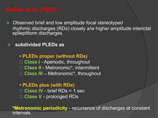 Reiher et al. (1991) –
 Observed brief and low amplitude focal stereotyped
rhythmic discharges (RDs) closely a/w higher amplitude interictal
epileptiform discharges
 subdivided PLEDs as
• PLEDs proper (without RDs)
Class I - Aperiodic, throughout
Class II - Metronomic*, intermittent
Class III – Metronomic*, throughout
• PLEDs plus (with RDs)
Class IV - brief RDs < 1 sec
Class V - prolonged RDs
*Metronomic periodicity - recurrence of discharges at constant
intervals
 
