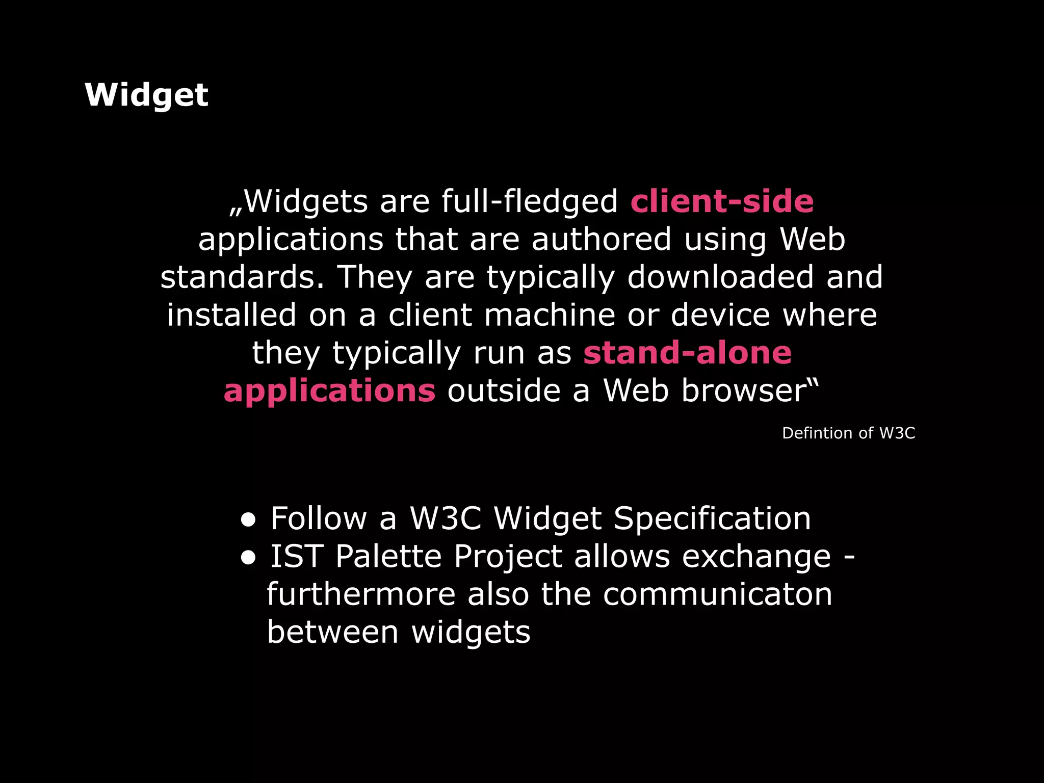 Widget


       „Widgets are full-fledged client-side
     applications that are authored using Web
   standards. They are typically downloaded and
   installed on a client machine or device where
         they typically run as stand-alone
       applications outside a Web browser“
                                           Defintion of W3C




         • Follow a W3C Widget Specification
         • IST Palette Project allows exchange -
          furthermore also the communicaton
          between widgets
 