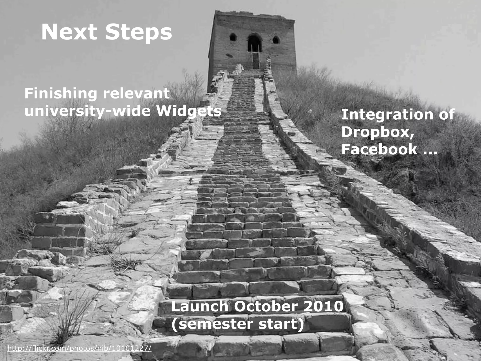 Next Steps

    Finishing relevant
    university-wide Widgets                                Integration of
                                                           Dropbox,
                                                           Facebook ...




                                         Launch October 2010
                                         (semester start)
http://flickr.com/photos/nib/10101227/
 
