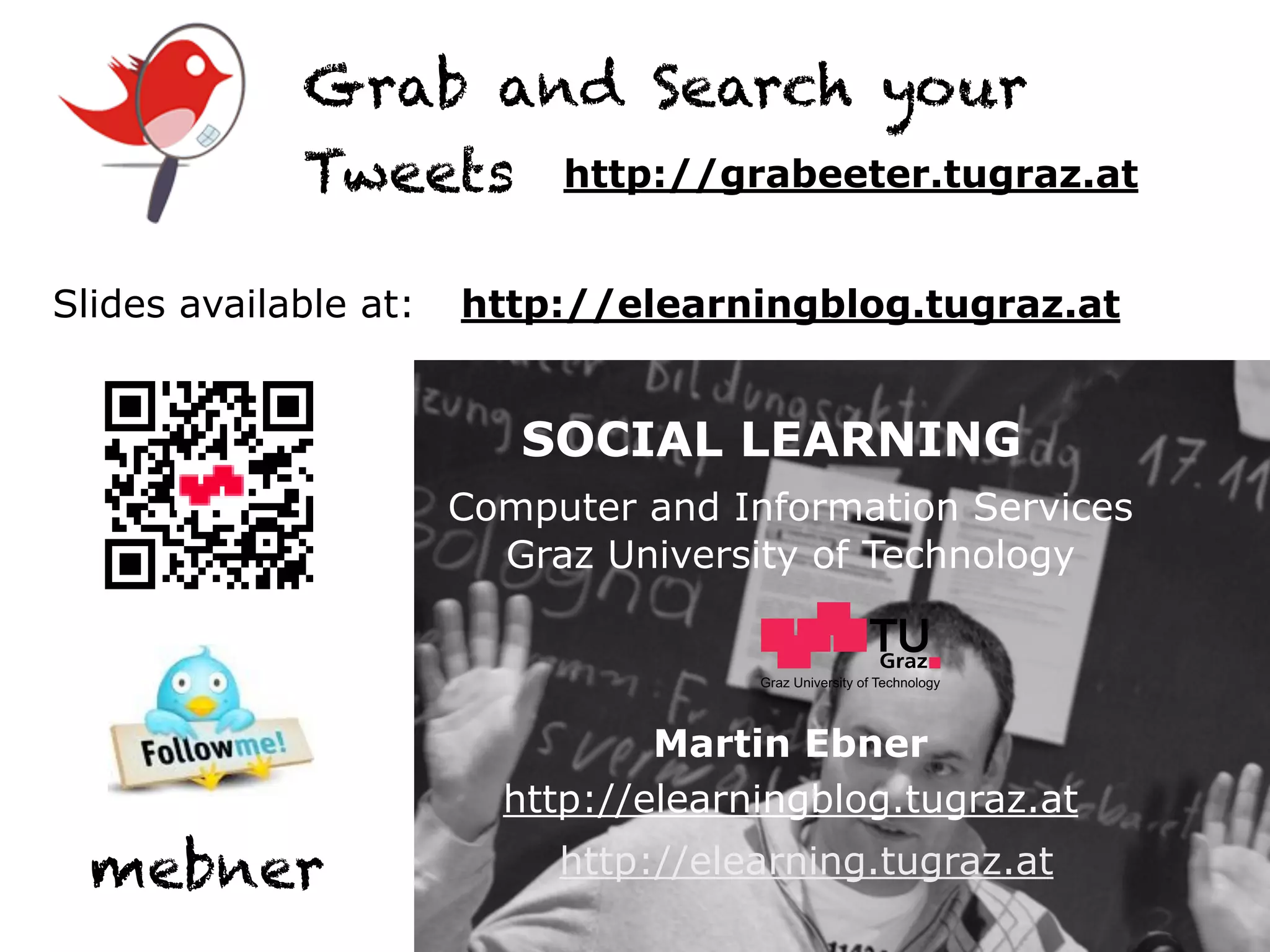 Grab and Search your
             Tweets http://grabeeter.tugraz.at

Slides available at:   http://elearningblog.tugraz.at


                          SOCIAL LEARNING
                       Computer and Information Services
                         Graz University of Technology


                                      Graz University of Technology




                                 Martin Ebner
                         http://elearningblog.tugraz.at
  mebner                    http://elearning.tugraz.at
 