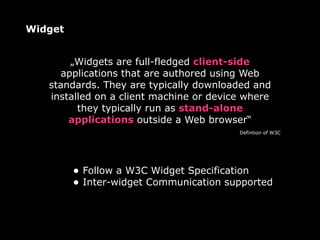 Widget


       „Widgets are full-fledged client-side
     applications that are authored using Web
   standards. They are typically downloaded and
   installed on a client machine or device where
         they typically run as stand-alone
       applications outside a Web browser“
                                         Defintion of W3C




         • Follow a W3C Widget Specification
         • Inter-widget Communication supported
 