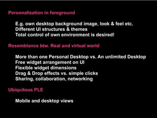 Personalization in foreground

   E.g. own desktop background image, look & feel etc.
   Different UI structures & themes
   Total control of own environment is desired!

Resemblance btw. Real and virtual world

   More than one Personal Desktop vs. An unlimited Desktop
   Free widget arrangement on UI
   Flexible widget dimensions
   Drag & Drop effects vs. simple clicks
   Sharing, collaboration, networking

Ubiquitous PLE

   Mobile and desktop views
 