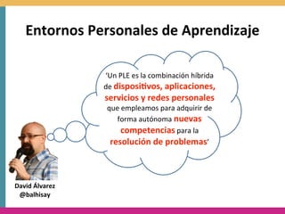 Entornos	
  Personales	
  de	
  Aprendizaje

                   ‘Un	
  PLE	
  es	
  la	
  combinación	
  híbrida	
  
                   de	
  disposi8vos,	
  aplicaciones,	
  
                   servicios	
  y	
  redes	
  personales	
  
                    que	
  empleamos	
  para	
  adquirir	
  de	
  
                       forma	
  autónoma	
  nuevas	
  
                          competencias	
  para	
  la	
  
                     resolución	
  de	
  problemas’



David	
  Álvarez
 @balhisay
 