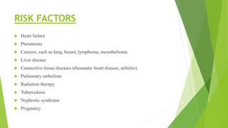 RISK FACTORS
 Heart failure
 Pneumonia
 Cancers, such as lung, breast, lymphoma, mesothelioma
 Liver disease
 Connective tissue diseases (rheumatic heart disease, arthritis)
 Pulmonary embolism
 Radiation therapy
 Tuberculosis
 Nephrotic syndrome
 Pregnancy
 