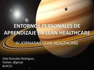 ENTORNOS PERSONALES DE
APRENDIZAJE EN LEAN HEALTHCARE
IV JORNADAS LEAN HEALTHCARE
Iñaki González Rodríguez
Twitter: @goroji
#LHC15
 