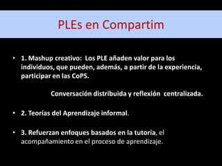 PLEs en Compartim

• 1. Mashup creativo: Los PLE añaden valor para los
  individuos, que pueden, además, a partir de la experiencia,
  participar en las CoPS.

            Conversación distribuida y reflexión centralizada.

• 2. Teorías del Aprendizaje informal.

• 3. Refuerzan enfoques basados en la tutoría, el
  acompañamiento en el proceso de aprendizaje.
 