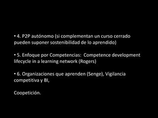 • 4. P2P autónomo (si complementan un curso cerrado
pueden suponer sostenibilidad de lo aprendido)

• 5. Enfoque por Competencias: Competence development
lifecycle in a learning network (Rogers)

• 6. Organizaciones que aprenden (Senge), Vigilancia
competitiva y BI,

Coopetición.
 