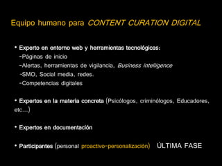 Equipo humano para CONTENT CURATION DIGITAL

• Experto en entorno web y herramientas tecnológicas:
  -Páginas de inicio
  -Alertas, herramientas de vigilancia, Business intelligence
  -SMO, Social media, redes.
  -Competencias digitales

• Expertos en la materia concreta (Psicólogos, criminólogos, Educadores,
etc...)

• Expertos en documentación

• Participantes (personal proactivo-personalización) ÚLTIMA FASE
 