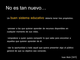 No es tan nuevo…
Un   buen sistema educativo            debería tener tres propósitos:


-proveer a los que quieran aprender de recursos disponibles en
cualquier momento de sus vidas.

-empoderar a quien quiera compartir lo que sabe para encontrar a
aquellos que quieren aprender de él.

-dar la oportunidad a todo aquel que quiera presentar algo al público
general de que su objetivo sea conocido.

                                                        Ivan Illich (1971)
 