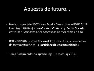 Apuesta de futuro…

• Horizon report de 2007 (New Media Consortium y EDUCAUSE
  Learning Initiative), User-Created Content y Redes Sociales
  entre las prioridades a ser adoptadas en menos de un año.

• ROI y ROPI (Return on Personal Investment), que fomentará
  de forma estratégica, la Participación en comunidades.

• Tema fundamental en aprendizaje - e-learning 2010.
 