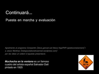 Continuará…
Puesta en marcha y evaluación




Agraïments al programa Compartim (blocs.gencat.cat/blocs/AppPHP/gestioconeixement) I
a Jesús Martínez (trabajocolaborativoenred.wordpress.com)
per les idees al voltant d´aquesta presentació.


Muchacha en la ventana es un famoso
cuadro del artista español Salvador Dalí
pintado en 1925
 