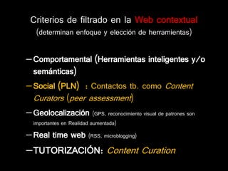Criterios de filtrado en la Web contextual
   (determinan enfoque y elección de herramientas)


– Comportamental (Herramientas inteligentes y/o
  semánticas)
– Social (PLN) : Contactos tb. como Content
  Curators (peer assessment)
– Geolocalización (GPS, reconocimiento visual de patrones son
  importantes en Realidad aumentada)

– Real time web         (RSS, microblogging)

–TUTORIZACIÓN: Content Curation
 